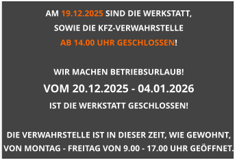 AM 19.12.2025 SIND DIE WERKSTATT,  SOWIE DIE KFZ-VERWAHRSTELLE  AB 14.00 UHR GESCHLOSSEN!  WIR MACHEN BETRIEBSURLAUB! VOM 20.12.2025 - 04.01.2026 IST DIE WERKSTATT GESCHLOSSEN!  DIE VERWAHRSTELLE IST IN DIESER ZEIT, WIE GEWOHNT, VON MONTAG - FREITAG VON 9.00 - 17.00 UHR GEÖFFNET.