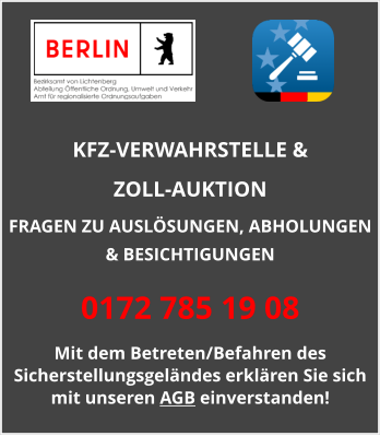 KFZ-VERWAHRSTELLE &  ZOLL-AUKTION  FRAGEN ZU AUSLÖSUNGEN, ABHOLUNGEN & BESICHTIGUNGEN 0172 785 19 08 Mit dem Betreten/Befahren des Sicherstellungsgeländes erklären Sie sich mit unseren AGB einverstanden!