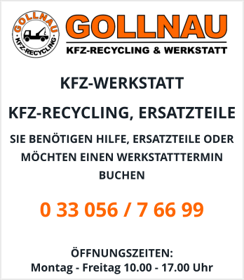 KFZ-WERKSTATT  KFZ-RECYCLING, ERSATZTEILE  SIE BENÖTIGEN HILFE, ERSATZTEILE ODER MÖCHTEN EINEN WERKSTATTTERMIN BUCHEN 0 33 056 / 7 66 99  ÖFFNUNGSZEITEN:  Montag - Freitag 10.00 - 17.00 Uhr