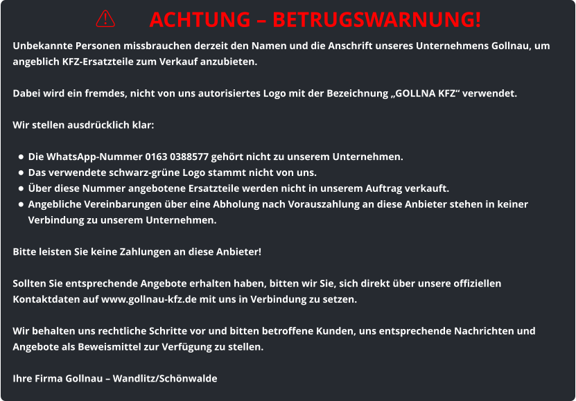 ⚠️ ACHTUNG – BETRUGSWARNUNG! Unbekannte Personen missbrauchen derzeit den Namen und die Anschrift unseres Unternehmens Gollnau, um angeblich KFZ-Ersatzteile zum Verkauf anzubieten.  Dabei wird ein fremdes, nicht von uns autorisiertes Logo mit der Bezeichnung „GOLLNA KFZ“ verwendet.  Wir stellen ausdrücklich klar:  •	Die WhatsApp-Nummer 0163 0388577 gehört nicht zu unserem Unternehmen. •	Das verwendete schwarz-grüne Logo stammt nicht von uns. •	Über diese Nummer angebotene Ersatzteile werden nicht in unserem Auftrag verkauft. •	Angebliche Vereinbarungen über eine Abholung nach Vorauszahlung an diese Anbieter stehen in keiner Verbindung zu unserem Unternehmen.  Bitte leisten Sie keine Zahlungen an diese Anbieter!  Sollten Sie entsprechende Angebote erhalten haben, bitten wir Sie, sich direkt über unsere offiziellen Kontaktdaten auf www.gollnau-kfz.de mit uns in Verbindung zu setzen.  Wir behalten uns rechtliche Schritte vor und bitten betroffene Kunden, uns entsprechende Nachrichten und Angebote als Beweismittel zur Verfügung zu stellen.  Ihre Firma Gollnau – Wandlitz/Schönwalde